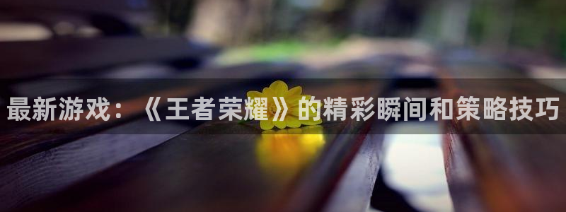 鼎点娱乐娱乐是真的吗：最新游戏：《王者荣耀》的精彩瞬间和策略